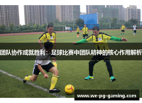 团队协作成就胜利：足球比赛中团队精神的核心作用解析