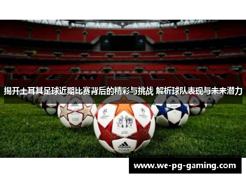 揭开土耳其足球近期比赛背后的精彩与挑战 解析球队表现与未来潜力