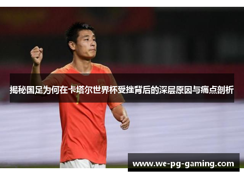 揭秘国足为何在卡塔尔世界杯受挫背后的深层原因与痛点剖析