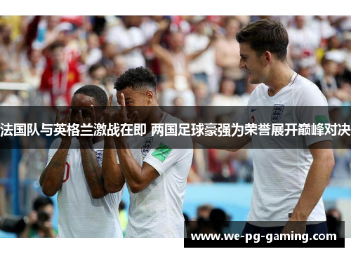 法国队与英格兰激战在即 两国足球豪强为荣誉展开巅峰对决