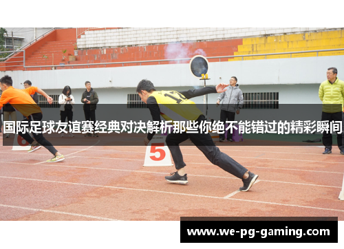 国际足球友谊赛经典对决解析那些你绝不能错过的精彩瞬间